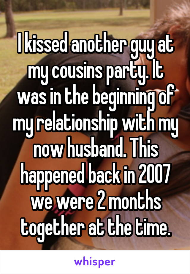I kissed another guy at my cousins party. It was in the beginning of my relationship with my now husband. This happened back in 2007 we were 2 months together at the time.