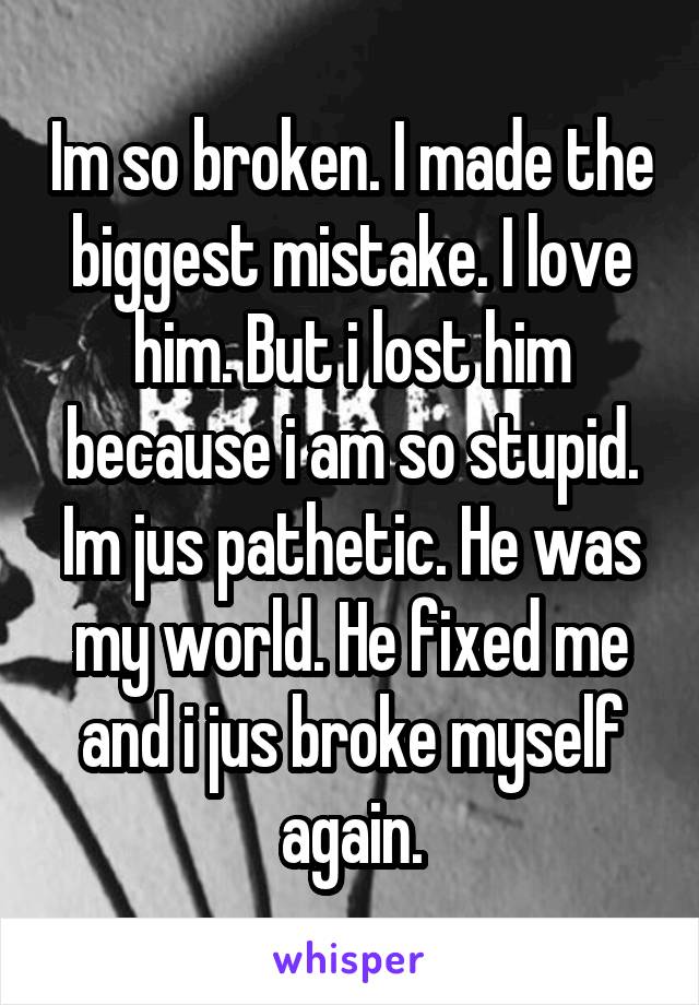 Im so broken. I made the biggest mistake. I love him. But i lost him because i am so stupid. Im jus pathetic. He was my world. He fixed me and i jus broke myself again.