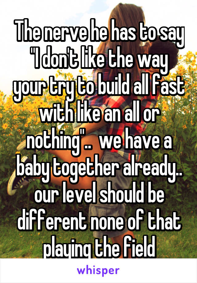 The nerve he has to say "I don't like the way your try to build all fast with like an all or nothing"..  we have a baby together already.. our level should be different none of that playing the field