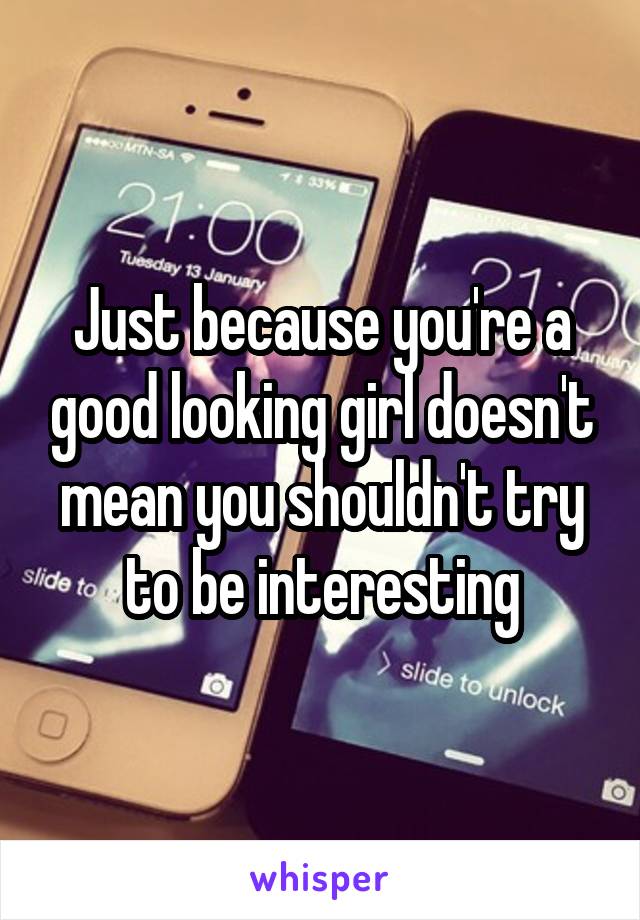 Just because you're a good looking girl doesn't mean you shouldn't try to be interesting