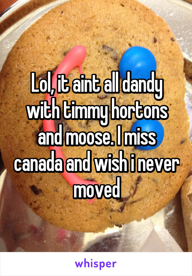 Lol, it aint all dandy with timmy hortons and moose. I miss canada and wish i never moved