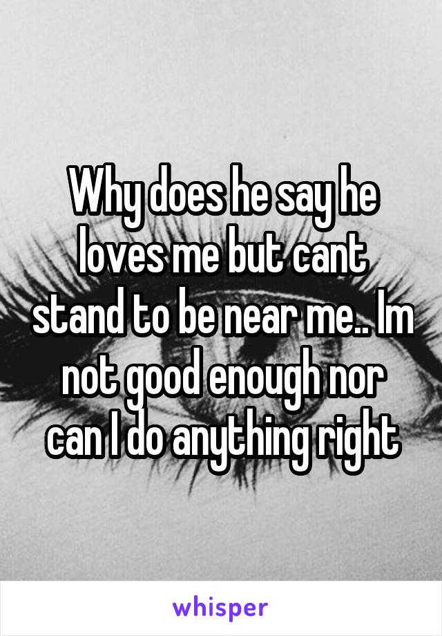 Why does he say he loves me but cant stand to be near me.. Im not good enough nor can I do anything right