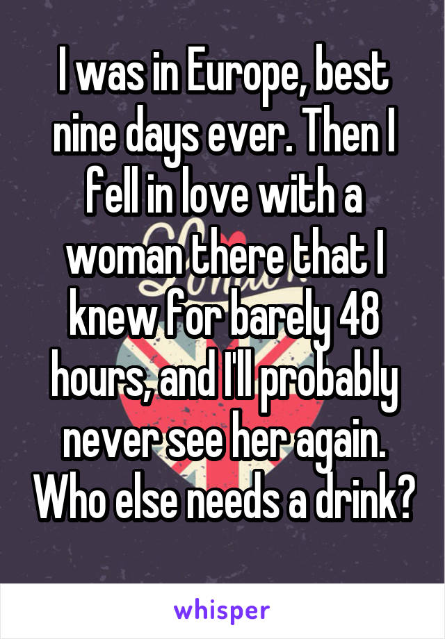 I was in Europe, best nine days ever. Then I fell in love with a woman there that I knew for barely 48 hours, and I'll probably never see her again. Who else needs a drink? 