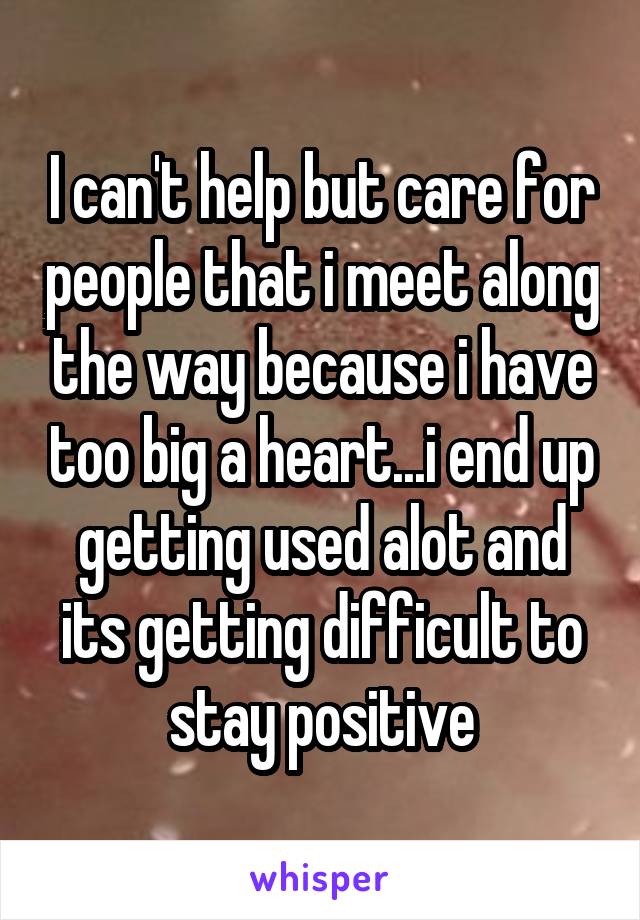 I can't help but care for people that i meet along the way because i have too big a heart...i end up getting used alot and its getting difficult to stay positive