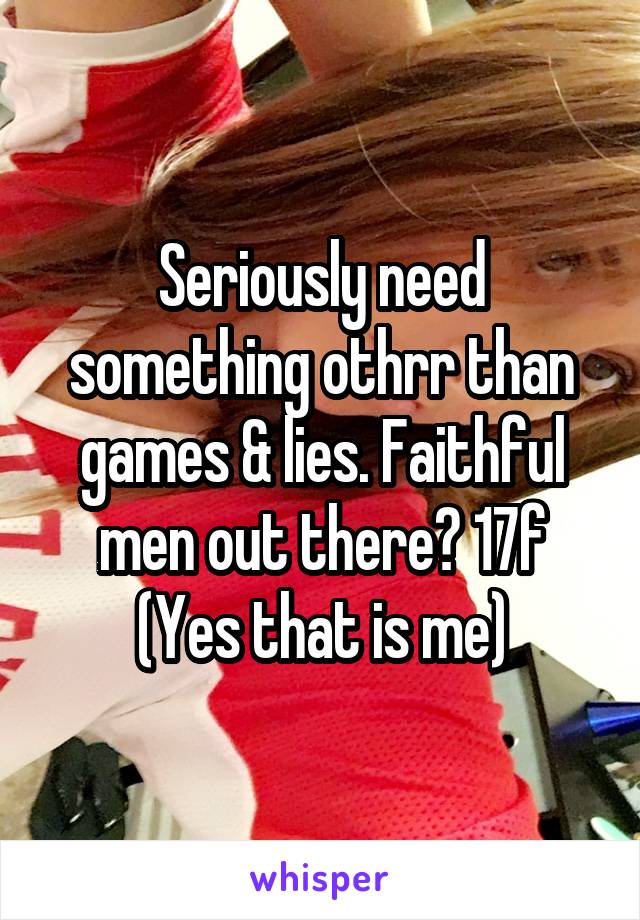 Seriously need something othrr than games & lies. Faithful men out there? 17f (Yes that is me)