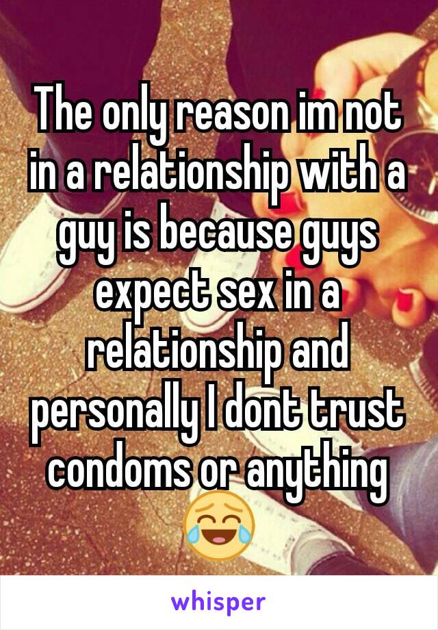 The only reason im not in a relationship with a guy is because guys expect sex in a relationship and personally I dont trust condoms or anything 😂