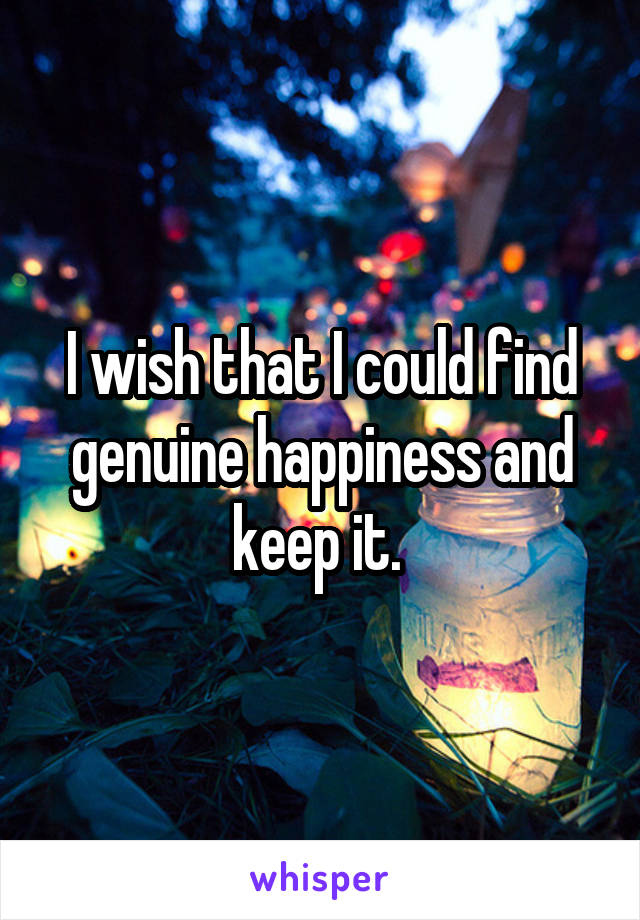 I wish that I could find genuine happiness and keep it. 