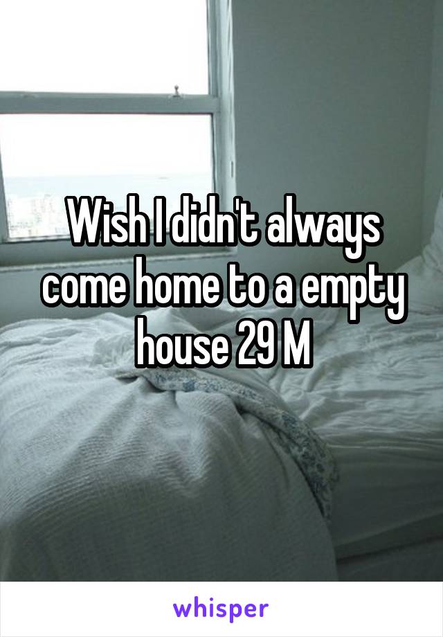 Wish I didn't always come home to a empty house 29 M
