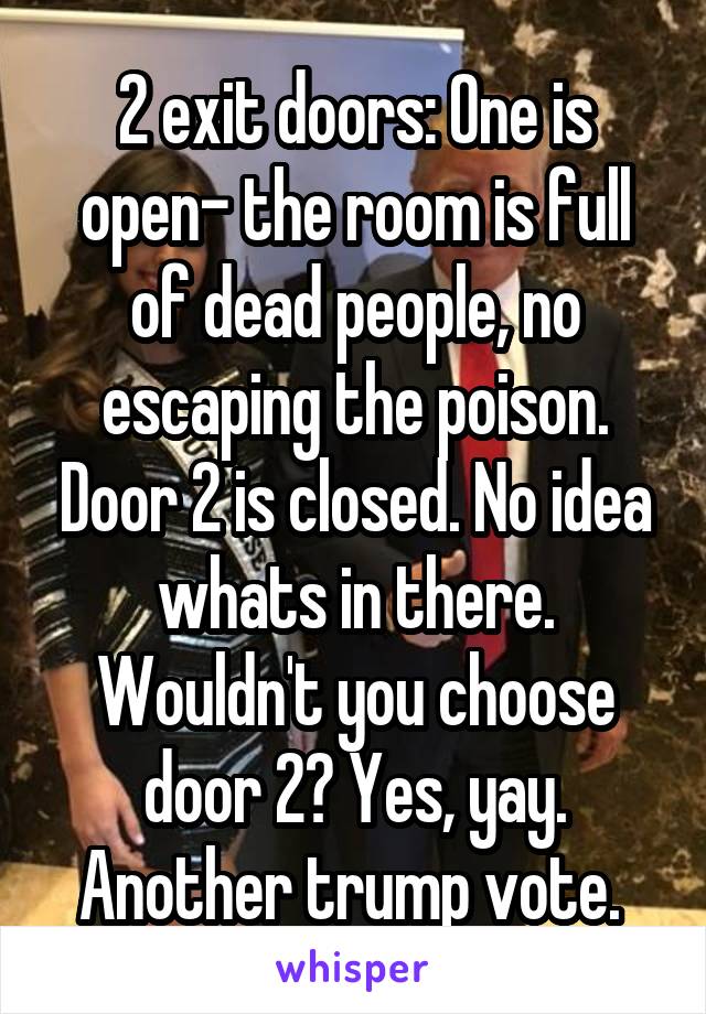 2 exit doors: One is open- the room is full of dead people, no escaping the poison. Door 2 is closed. No idea whats in there. Wouldn't you choose door 2? Yes, yay. Another trump vote. 