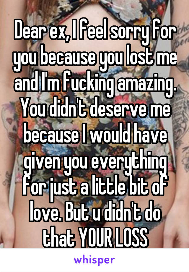 Dear ex, I feel sorry for you because you lost me and I'm fucking amazing. You didn't deserve me because I would have given you everything for just a little bit of love. But u didn't do that YOUR LOSS