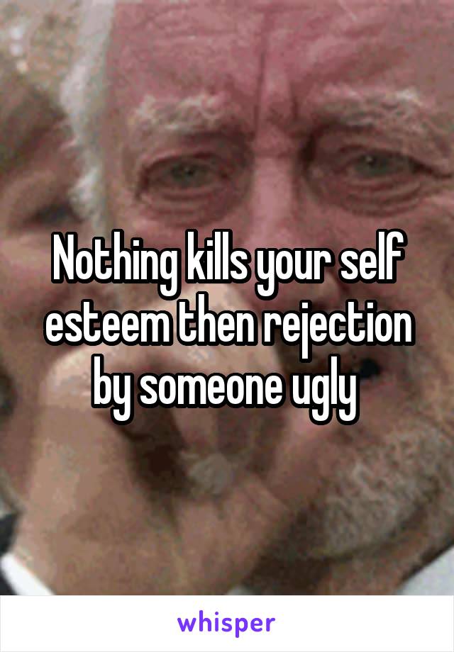 Nothing kills your self esteem then rejection by someone ugly 