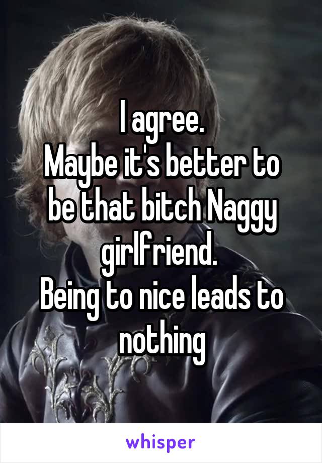 I agree.
Maybe it's better to be that bitch Naggy girlfriend. 
Being to nice leads to nothing