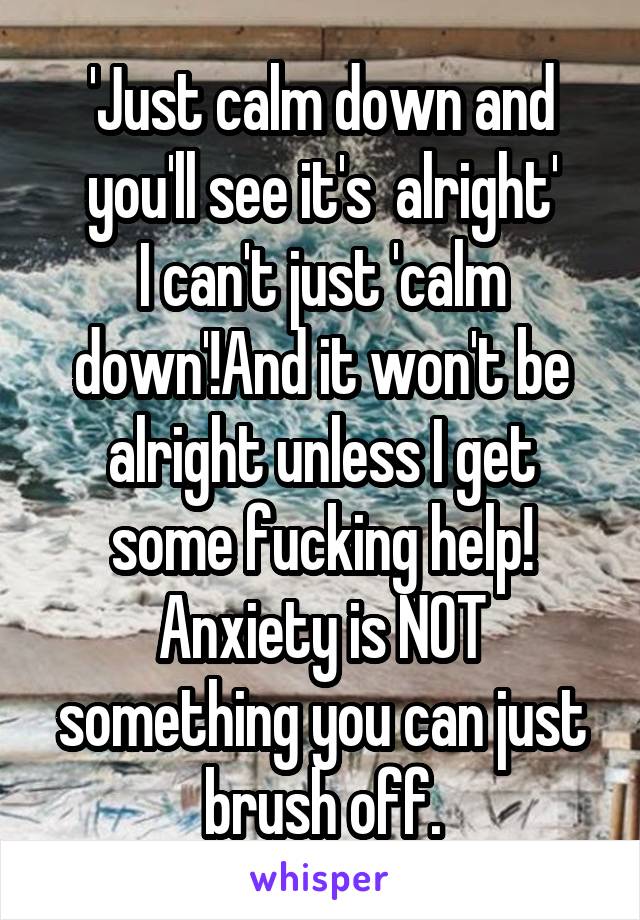 'Just calm down and you'll see it's  alright'
I can't just 'calm down'!And it won't be alright unless I get some fucking help! Anxiety is NOT something you can just brush off.