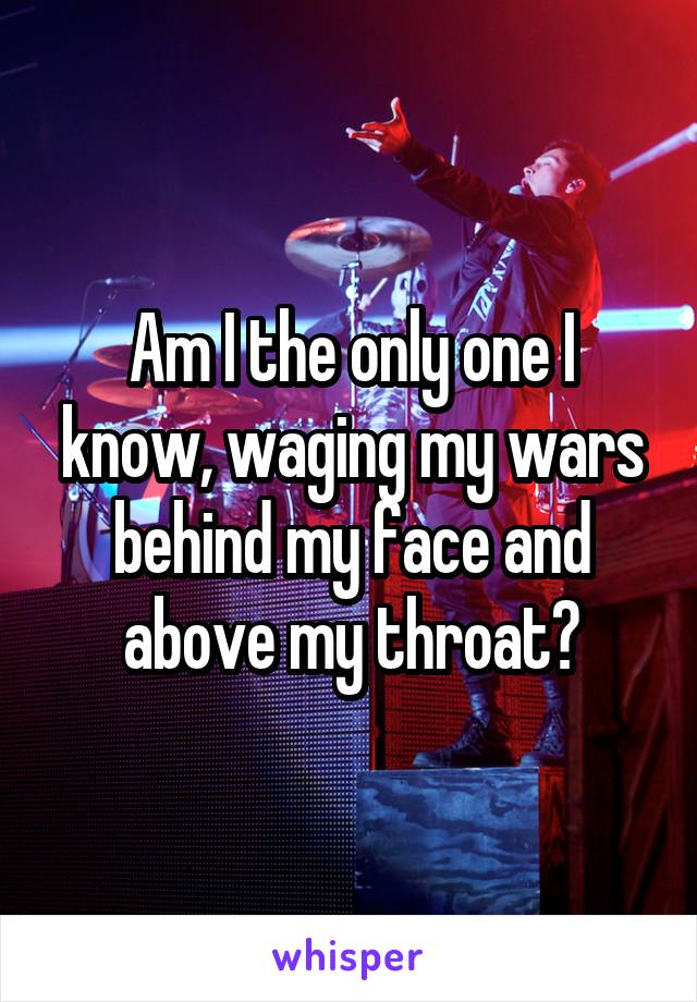 Am I the only one I know, waging my wars behind my face and above my throat?