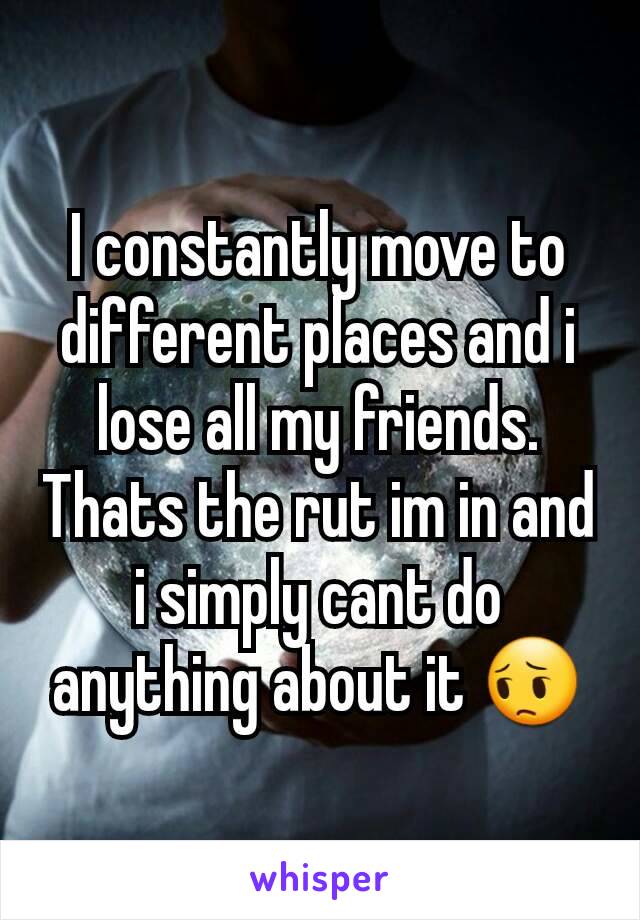 I constantly move to different places and i lose all my friends. Thats the rut im in and i simply cant do anything about it 😔