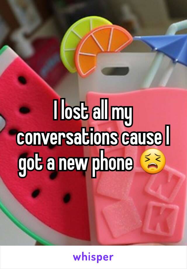 I lost all my conversations cause I got a new phone 😣
