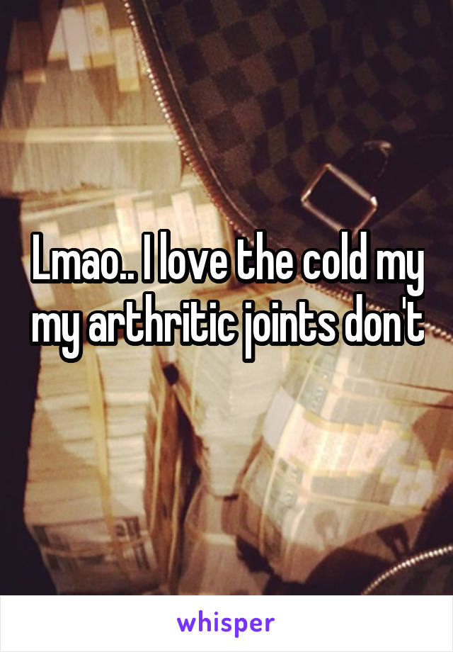 Lmao.. I love the cold my my arthritic joints don't 