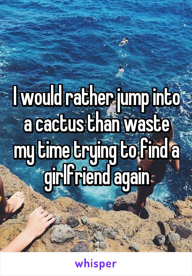 I would rather jump into a cactus than waste my time trying to find a girlfriend again