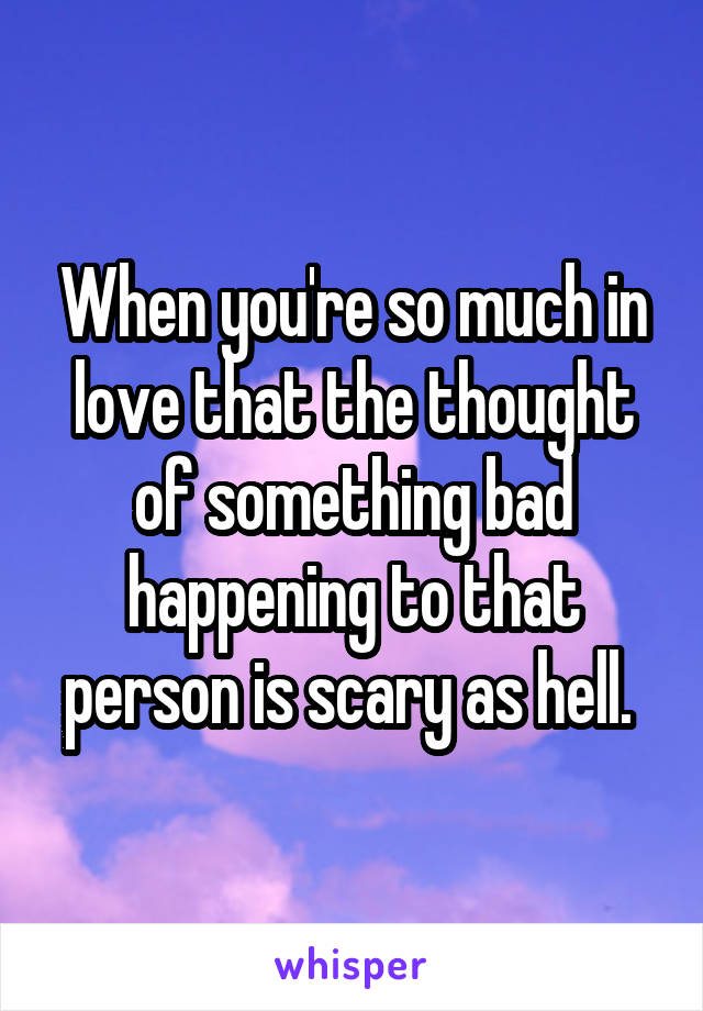When you're so much in love that the thought of something bad happening to that person is scary as hell. 