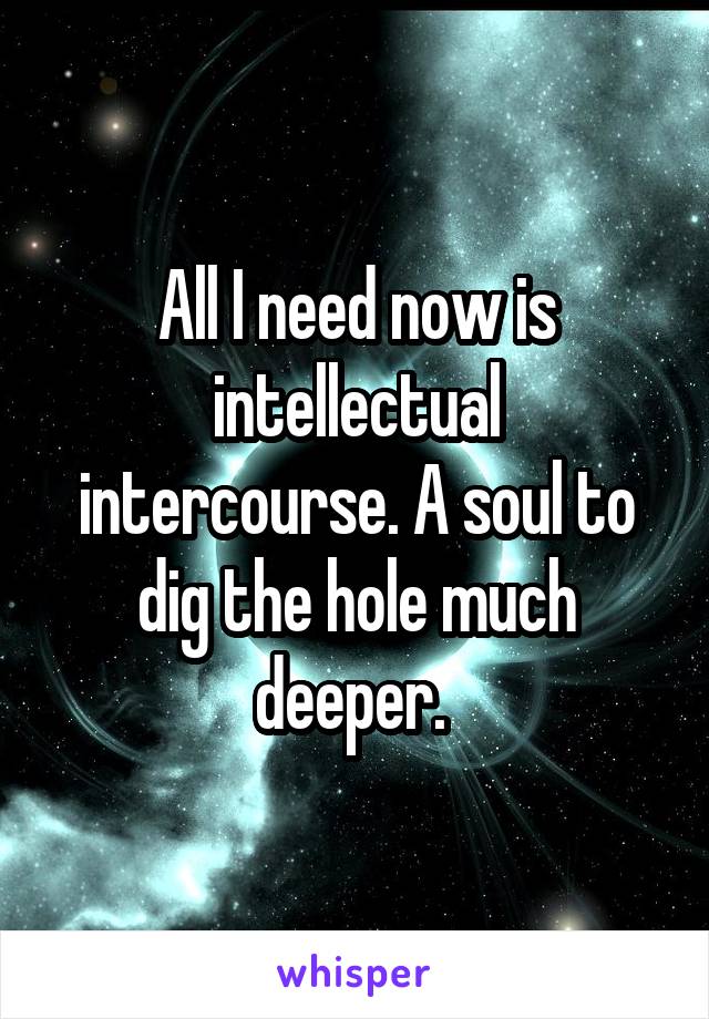 All I need now is intellectual intercourse. A soul to dig the hole much deeper. 