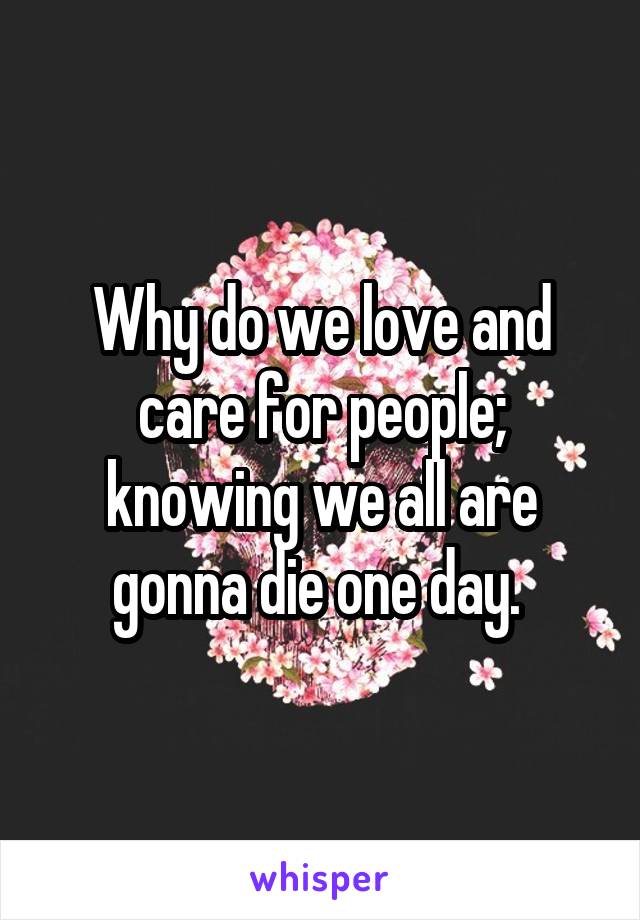 Why do we love and care for people; knowing we all are gonna die one day. 