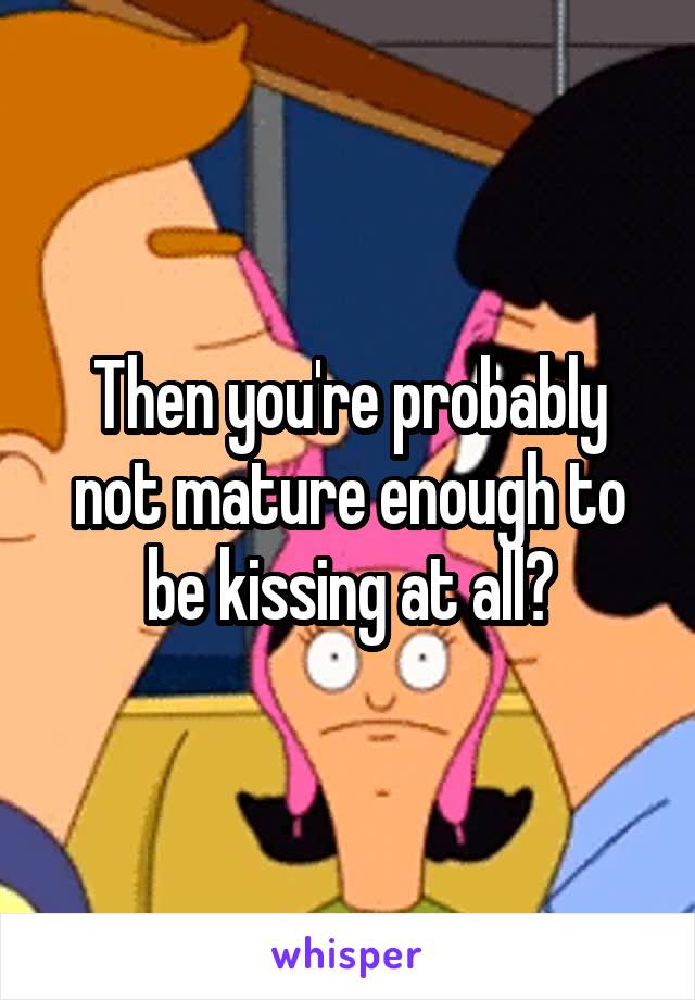 Then you're probably not mature enough to be kissing at all?