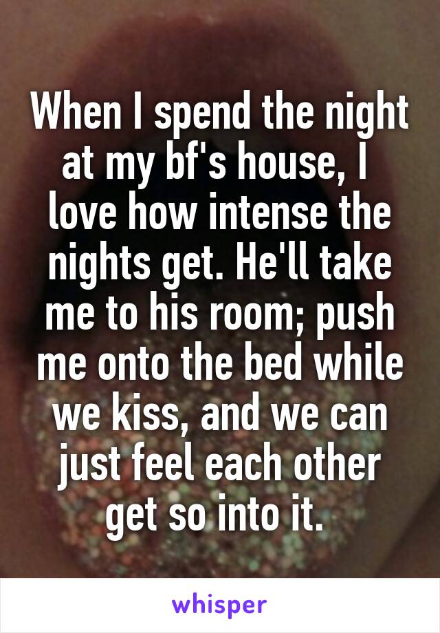 When I spend the night at my bf's house, I  love how intense the nights get. He'll take me to his room; push me onto the bed while we kiss, and we can just feel each other get so into it. 