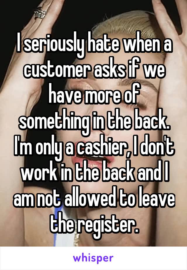 I seriously hate when a customer asks if we have more of something in the back. I'm only a cashier, I don't work in the back and I am not allowed to leave the register.