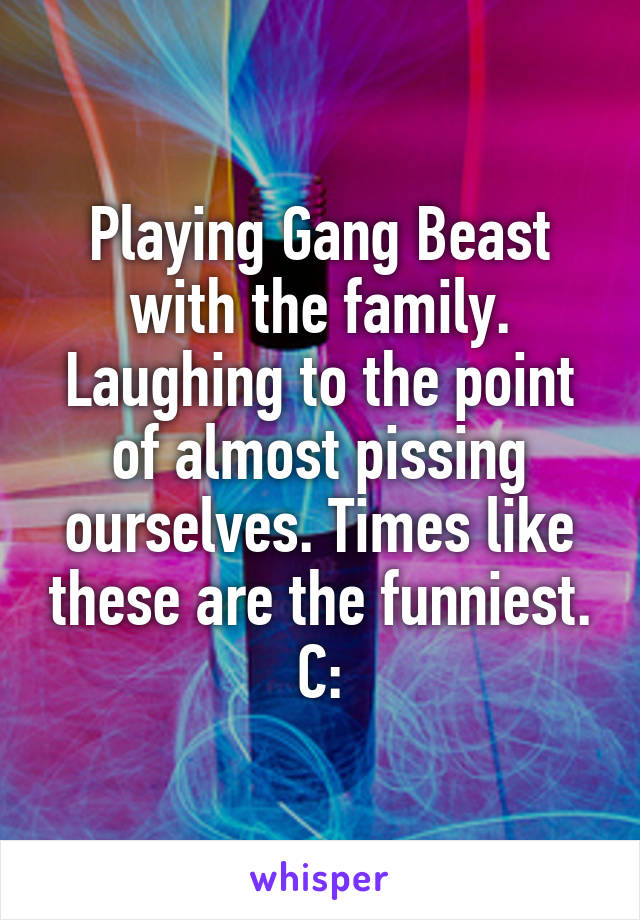 Playing Gang Beast with the family. Laughing to the point of almost pissing ourselves. Times like these are the funniest. C: