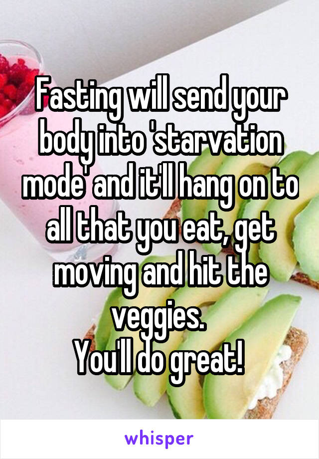Fasting will send your body into 'starvation mode' and it'll hang on to all that you eat, get moving and hit the veggies. 
You'll do great! 