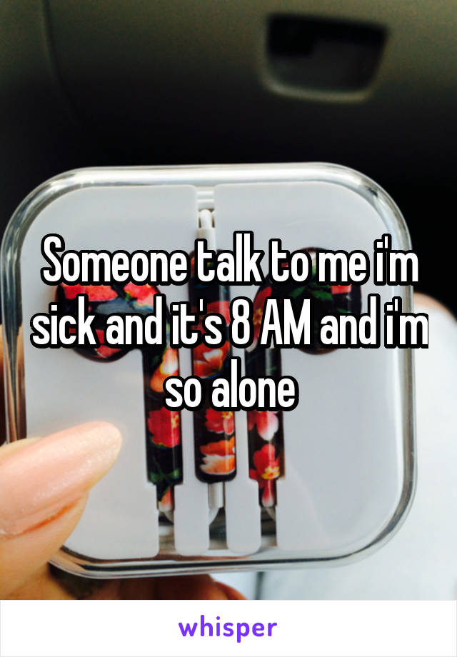 Someone talk to me i'm sick and it's 8 AM and i'm so alone