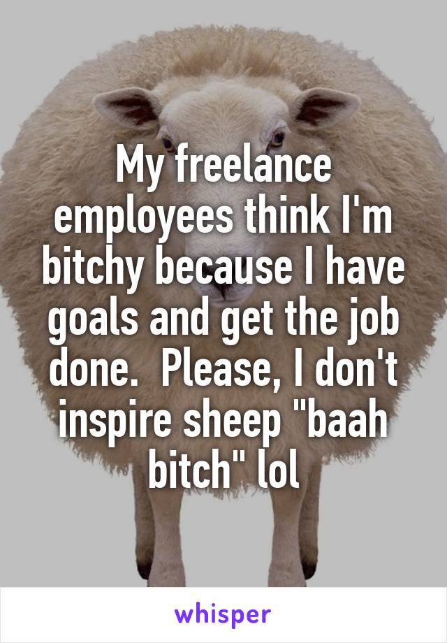 My freelance employees think I'm bitchy because I have goals and get the job done.  Please, I don't inspire sheep "baah bitch" lol