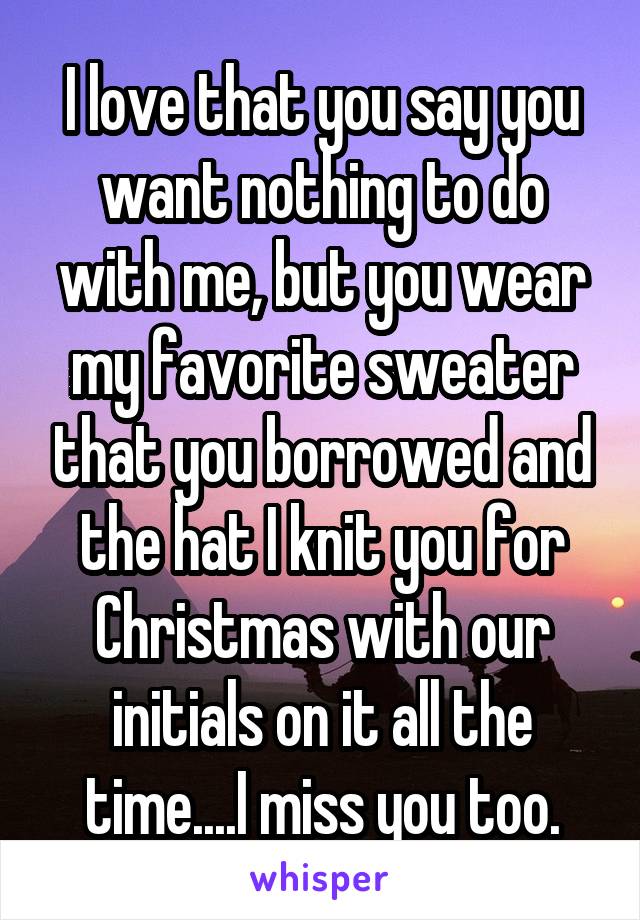 I love that you say you want nothing to do with me, but you wear my favorite sweater that you borrowed and the hat I knit you for Christmas with our initials on it all the time....I miss you too.
