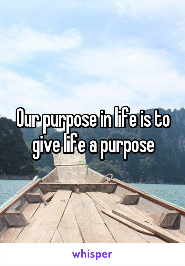 Our purpose in life is to give life a purpose
