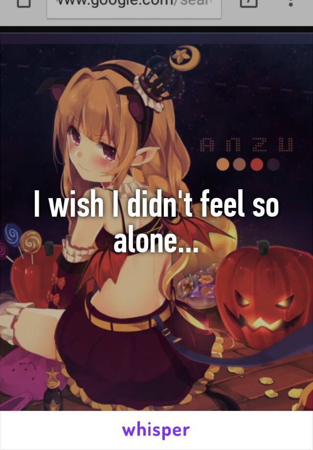 I wish I didn't feel so alone...