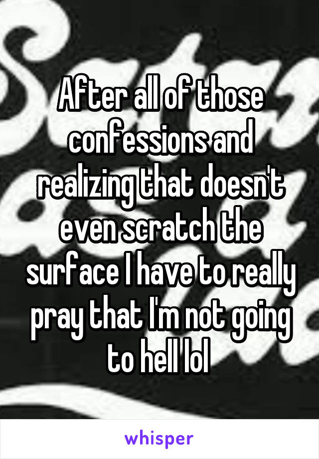 After all of those confessions and realizing that doesn't even scratch the surface I have to really pray that I'm not going to hell lol 