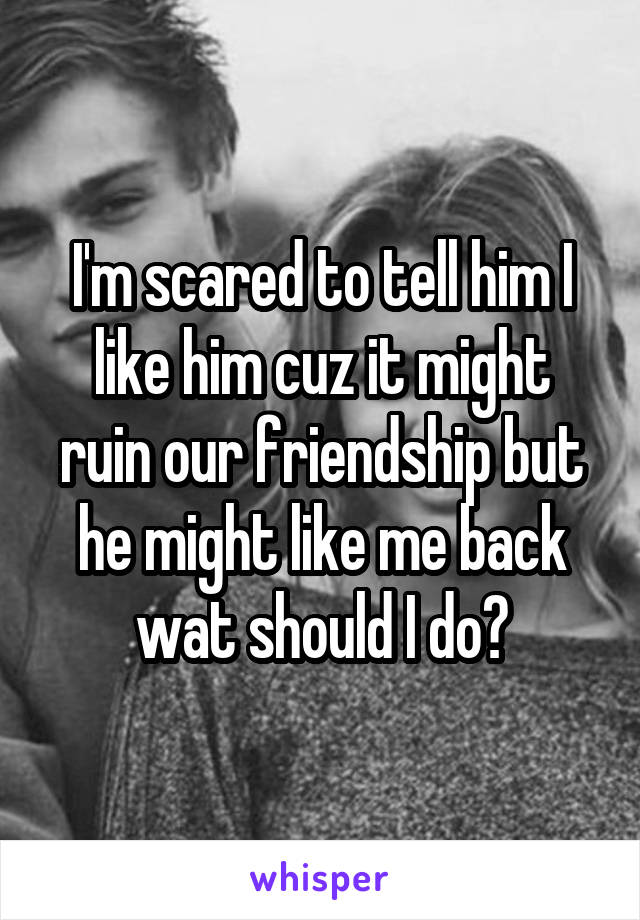 I'm scared to tell him I like him cuz it might ruin our friendship but he might like me back wat should I do?