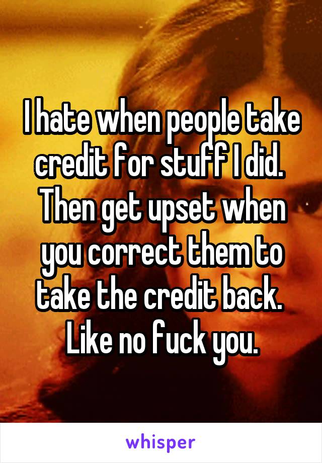 I hate when people take credit for stuff I did. 
Then get upset when you correct them to take the credit back. 
Like no fuck you.