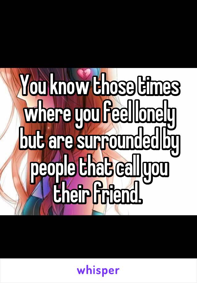 You know those times where you feel lonely but are surrounded by people that call you their friend. 