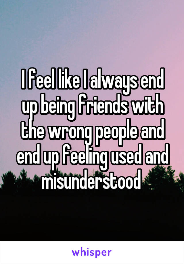 I feel like I always end up being friends with the wrong people and end up feeling used and misunderstood 