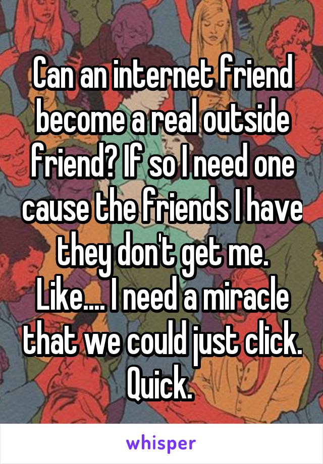 Can an internet friend become a real outside friend? If so I need one cause the friends I have they don't get me. Like.... I need a miracle that we could just click. Quick. 