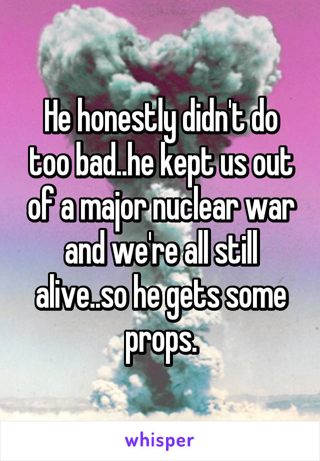 He honestly didn't do too bad..he kept us out of a major nuclear war and we're all still alive..so he gets some props.