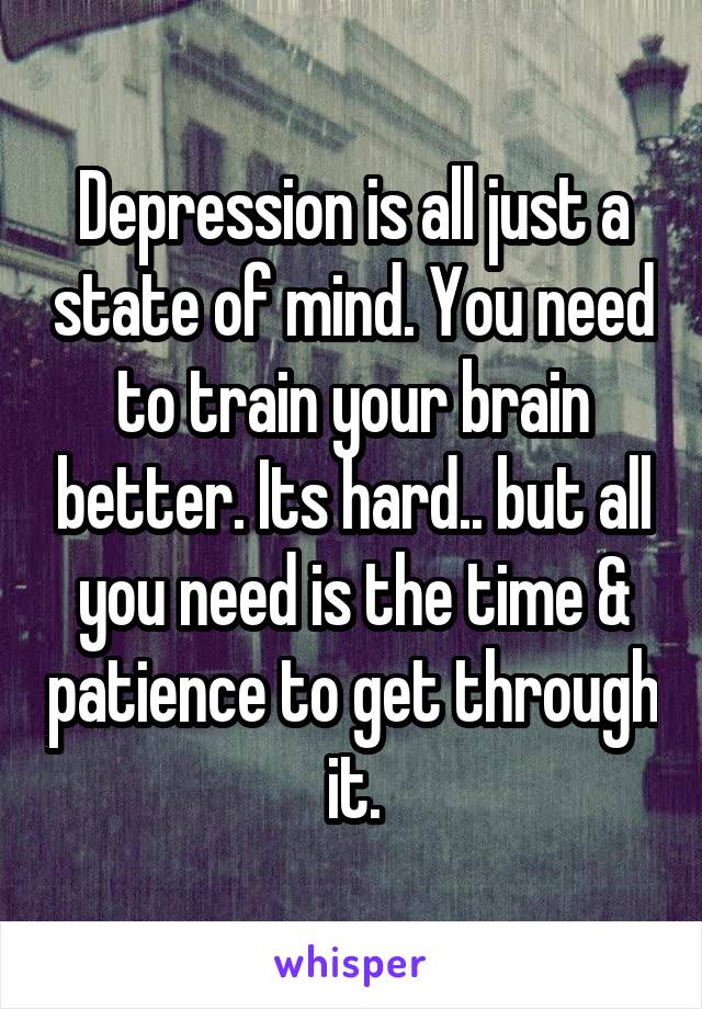 Depression is all just a state of mind. You need to train your brain better. Its hard.. but all you need is the time & patience to get through it.