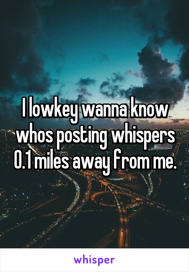 I lowkey wanna know whos posting whispers 0.1 miles away from me.