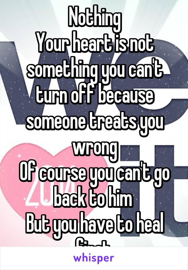 Nothing
Your heart is not something you can't turn off because someone treats you wrong
Of course you can't go back to him 
But you have to heal first 