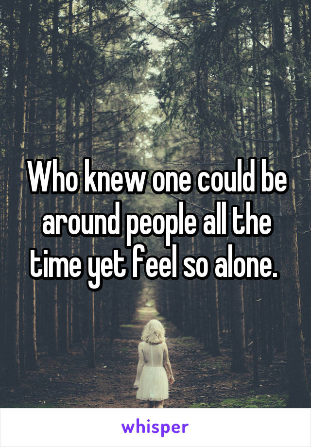 Who knew one could be around people all the time yet feel so alone. 