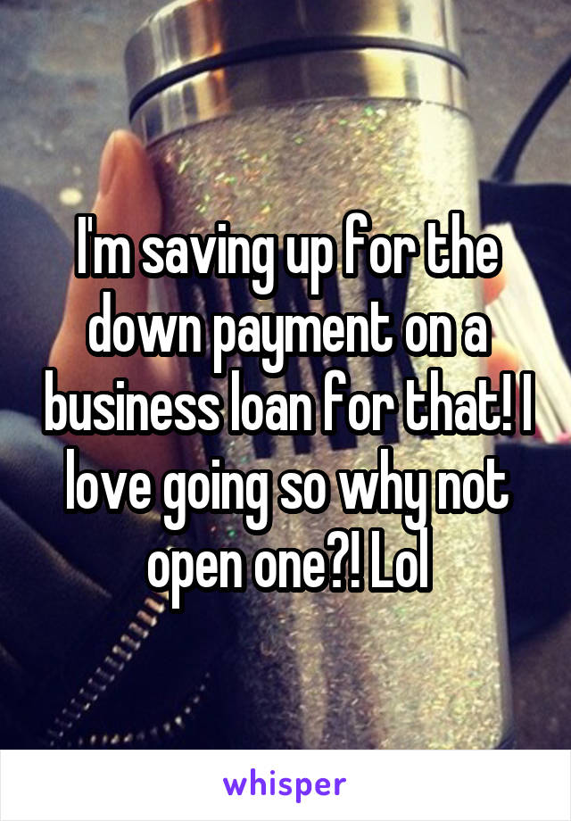 I'm saving up for the down payment on a business loan for that! I love going so why not open one?! Lol