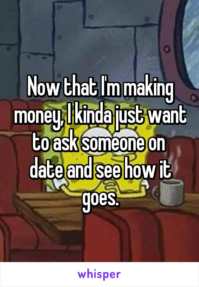 Now that I'm making money, I kinda just want to ask someone on 
date and see how it goes.