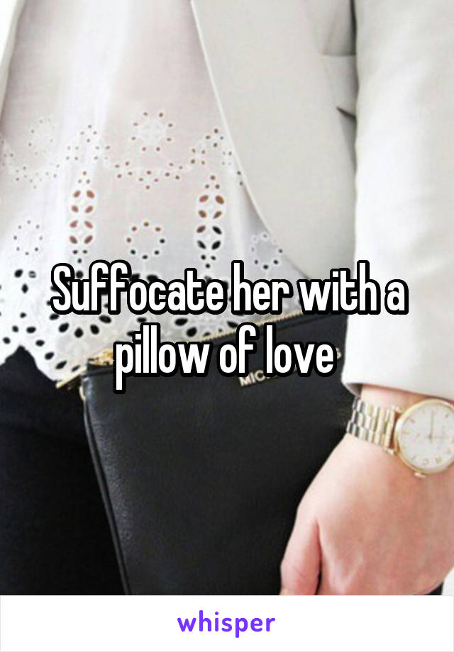 Suffocate her with a pillow of love 