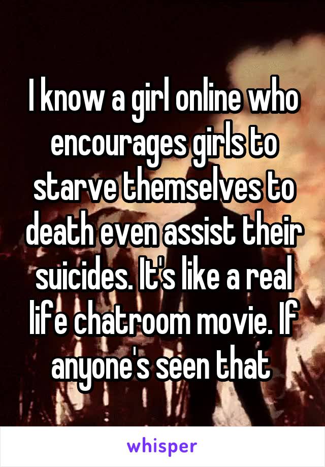 I know a girl online who encourages girls to starve themselves to death even assist their suicides. It's like a real life chatroom movie. If anyone's seen that 